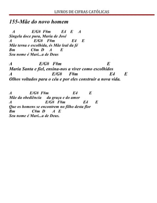 LIVROS DE CIFRAS CATÓLICAS
155-Mãe do novo homem
A E/G# F#m E4 E A
Singela doce pura, Maria de José
A E/G# F#m E4 E
Mãe terna e escolhida, és Mãe leal da fé
Bm C#m D A E
Seu nome é Mari...a de Deus
A E/G# F#m E
Maria Santa e fiel, ensina-nos a viver como escolhidos
A E/G# F#m E4 E
Olhos voltados para o céu e por eles construir a nova vida.
A E/G# F#m E4 E
Mãe da obediência da graça e do amor
A E/G# F#m E4 E
Que os homens se encontrem no filho desta flor
Bm C#m D A E
Seu nome é Mari...a de Deus.
 