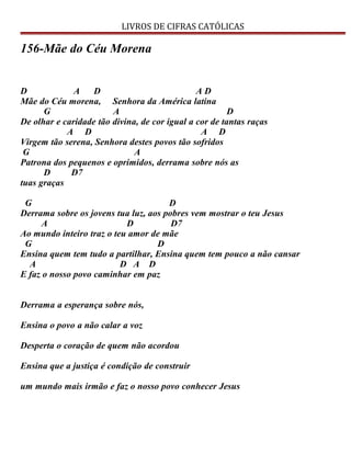 LIVROS DE CIFRAS CATÓLICAS
156-Mãe do Céu Morena
D A D A D
Mãe do Céu morena, Senhora da América latina
G A D
De olhar e caridade tão divina, de cor igual a cor de tantas raças
A D A D
Virgem tão serena, Senhora destes povos tão sofridos
G A
Patrona dos pequenos e oprimidos, derrama sobre nós as
D D7
tuas graças
G D
Derrama sobre os jovens tua luz, aos pobres vem mostrar o teu Jesus
A D D7
Ao mundo inteiro traz o teu amor de mãe
G D
Ensina quem tem tudo a partilhar, Ensina quem tem pouco a não cansar
A D A D
E faz o nosso povo caminhar em paz
Derrama a esperança sobre nós,
Ensina o povo a não calar a voz
Desperta o coração de quem não acordou
Ensina que a justiça é condição de construir
um mundo mais irmão e faz o nosso povo conhecer Jesus
 