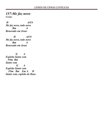 LIVROS DE CIFRAS CATÓLICAS
157-Me faz novo
Cosme
D A/C#
Me faz novo, todo novo
Bm A
Renovado em Jesus
D A/C#
Me faz novo, todo novo
Bm A
Renovado em Jesus
G A
Espírito Santo vem
F#m Bm
Santo vem
G A
Espírito Santo vem
F#m Bm Em A D
Santo vem, espírito de Deus
 