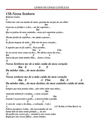 LIVROS DE CIFRAS CATÓLICAS
158-Nossa Senhora
Roberto Carlos
A
Cubra-me com seu manto de amor, guarda-me na paz de seu olhar
Bm
Cura-me as feridas e a dor.... me faz suportar....
E Bm
Que as pedras do meu caminho... meus pés suportem a pisar...
E A
Mesmo ferido de espinhos... me ajude a passar...
A
Se ficam magoas de mim... Mãe tira do meu coração...
A7 D
E aqueles que eu fiz sofrer... Peço perdão...
Dm A F#m
Se eu curvar meu corpo na dor... Me alivia o peso da cruz...
Bm E A
Interceda por mim minha Mãe... Junto a Jesus.
A
Nossa Senhora me de a mão cuida do meu coração
Bm E A E
Da minha vida... do meu destino
A
Nossa senhora me de a mão cuida do meu coração
Bm E A F#m Bm E A
Da minha vida... do meu destino, do meu caminho cuida de mim.
A
Sempre que meu pranto rolar... põe sobre mim suas mãos...
Bm
Aumenta minha fé e acalma... o meu coração
A E Bm
Grande é a procissão a pedir... a misericórdia o perdão
E A
A cura do corpo e da alma... a salvação. ( ref..)
A (A7-D-Dm-A-F#m-Bm-E-A)
Pobres pecadores ó mãe... tão necessitados de vós
Santa mãe de deus tende piedade .... de nós
De joelho aos vossos pés... estendei a nós vossas mãos
Rogai por nós vossos filhos... meus irmãos.
 