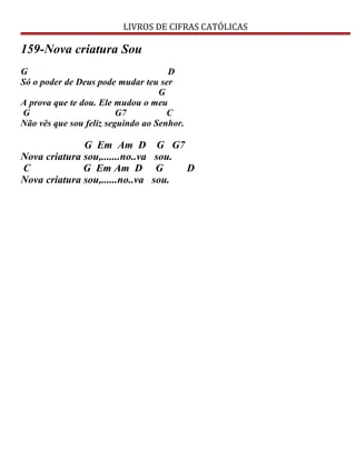 LIVROS DE CIFRAS CATÓLICAS
159-Nova criatura Sou
G D
Só o poder de Deus pode mudar teu ser
G
A prova que te dou. Ele mudou o meu
G G7 C
Não vês que sou feliz seguindo ao Senhor.
G Em Am D G G7
Nova criatura sou,.......no..va sou.
C G Em Am D G D
Nova criatura sou,......no..va sou.
 