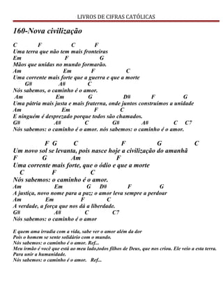 LIVROS DE CIFRAS CATÓLICAS
160-Nova civilização
C F C F
Uma terra que não tem mais fronteiras
Em F G
Mãos que unidas no mundo formarão.
Am Em F C
Uma corrente mais forte que a guerra e que a morte
G# A# C
Nós sabemos, o caminho é o amor.
Am Em G D# F G
Uma pátria mais justa e mais fraterna, onde juntos construímos a unidade
Am Em F C
E ninguém é desprezado porque todos são chamados.
G# A# C G# A# C C7
Nós sabemos: o caminho é o amor. nós sabemos: o caminho é o amor.
F G C F G C
Um novo sol se levanta, pois nasce hoje a civilização do amanhã
F G Am F
Uma corrente mais forte, que o ódio e que a morte
C F C
Nós sabemos: o caminho é o amor.
Am Em G D# F G
A justiça, novo nome para a paz; o amor leva sempre a perdoar
Am Em F C
A verdade, a força que nos dá a liberdade.
G# A# C C7
Nós sabemos: o caminho é o amor
E quem ama irradia com a vida, sabe ver o amor além da dor
Pois o homem se sente solidário com o mundo.
Nós sabemos: o caminho é o amor. Ref...
Meu irmão é você que está ao meu lado,todos filhos de Deus, que nos criou. Ele veio a esta terra.
Para unir a humanidade.
Nós sabemos: o caminho é o amor. Ref...
 