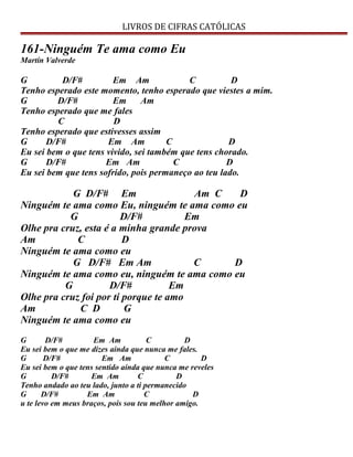 LIVROS DE CIFRAS CATÓLICAS
161-Ninguém Te ama como Eu
Martín Valverde
G D/F# Em Am C D
Tenho esperado este momento, tenho esperado que viestes a mim.
G D/F# Em Am
Tenho esperado que me fales
C D
Tenho esperado que estivesses assim
G D/F# Em Am C D
Eu sei bem o que tens vivido, sei também que tens chorado.
G D/F# Em Am C D
Eu sei bem que tens sofrido, pois permaneço ao teu lado.
G D/F# Em Am C D
Ninguém te ama como Eu, ninguém te ama como eu
G D/F# Em
Olhe pra cruz, esta é a minha grande prova
Am C D
Ninguém te ama como eu
G D/F# Em Am C D
Ninguém te ama como eu, ninguém te ama como eu
G D/F# Em
Olhe pra cruz foi por ti porque te amo
Am C D G
Ninguém te ama como eu
G D/F# Em Am C D
Eu sei bem o que me dizes ainda que nunca me fales.
G D/F# Em Am C D
Eu sei bem o que tens sentido ainda que nunca me reveles
G D/F# Em Am C D
Tenho andado ao teu lado, junto a ti permanecido
G D/F# Em Am C D
u te levo em meus braços, pois sou teu melhor amigo.
 