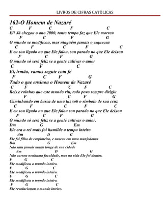 LIVROS DE CIFRAS CATÓLICAS
162-O Homem de Nazaré
C F C F C
Ei! Já chegou o ano 2000, tanto tempo faz que Ele morreu
F C F G
O mundo se modificou, mas ninguém jamais o esqueceu
C F C F C
E eu sou ligado no que Ele falou, sou parado no que Ele deixou
F C F G
O mundo só será feliz se a gente cultivar o amor
C F C
Ei, irmão, vamos seguir com fé
F C F G
Tudo o que ensinou o Homem de Nazaré
C F C F C
Reis e rainhas que este mundo viu, todo povo sempre dirigiu
F C F G
Caminhando em busca de uma luz sob o símbolo de sua cruz
C F C F C
E eu sou ligado no que Ele falou sou parado no que Ele deixou
F C F G
O mundo só será feliz se a gente cultivar o amor.
Dm G Em
Ele era o rei mais foi humilde o tempo inteiro
Am D G
Ele foi filho de carpinteiro, e nasceu em uma manjedoura
Dm G Em
Não saiu jamais muito longe de sua cidade
Am D G
Não cursou nenhuma faculdade, mas na vida Ele foi doutor.
F G C
Ele modificou o mundo inteiro.
F G C
Ele modificou o mundo inteiro.
F G C
Ele modificou o mundo inteiro.
F G C
Ele revolucionou o mundo inteiro.
 