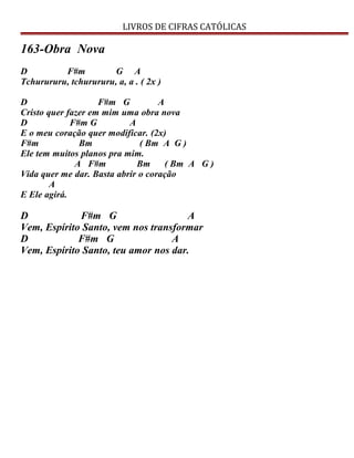 LIVROS DE CIFRAS CATÓLICAS
163-Obra Nova
D F#m G A
Tchurururu, tchurururu, a, a . ( 2x )
D F#m G A
Cristo quer fazer em mim uma obra nova
D F#m G A
E o meu coração quer modificar. (2x)
F#m Bm ( Bm A G )
Ele tem muitos planos pra mim.
A F#m Bm ( Bm A G )
Vida quer me dar. Basta abrir o coração
A
E Ele agirá.
D F#m G A
Vem, Espírito Santo, vem nos transformar
D F#m G A
Vem, Espírito Santo, teu amor nos dar.
 