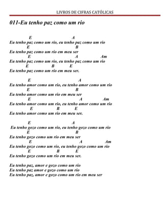 LIVROS DE CIFRAS CATÓLICAS
011-Eu tenho paz como um rio
E A
Eu tenho paz como um rio, eu tenho paz como um rio
E B
Eu tenho paz como um rio em meu ser
E A Am
Eu tenho paz como um rio, eu tenho paz como um rio
E B E
Eu tenho paz como um rio em meu ser.
E A
Eu tenho amor como um rio, eu tenho amor como um rio
E B
Eu tenho amor como um rio em meu ser
E A Am
Eu tenho amor como um rio, eu tenho amor como um rio
E B E
Eu tenho amor como um rio em meu ser.
E A
Eu tenho gozo como um rio, eu tenho gozo como um rio
E B
Eu tenho gozo como um rio em meu ser
E A Am
Eu tenho gozo como um rio, eu tenho gozo como um rio
E B E
Eu tenho gozo como um rio em meu ser.
Eu tenho paz, amor e gozo como um rio
Eu tenho paz amor e gozo como um rio
Eu tenho paz, amor e gozo como um rio em meu ser
 