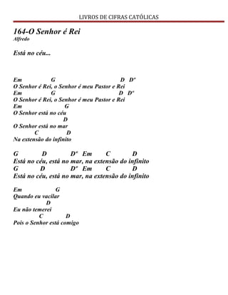 LIVROS DE CIFRAS CATÓLICAS
164-O Senhor é Rei
Alfredo
Está no céu...
Em G D Dº
O Senhor é Rei, o Senhor é meu Pastor e Rei
Em G D Dº
O Senhor é Rei, o Senhor é meu Pastor e Rei
Em G
O Senhor está no céu
D
O Senhor está no mar
C D
Na extensão do infinito
G D Dº Em C D
Está no céu, está no mar, na extensão do infinito
G D Dº Em C D
Está no céu, está no mar, na extensão do infinito
Em G
Quando eu vacilar
D
Eu não temerei
C D
Pois o Senhor está comigo
 