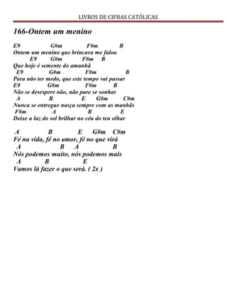 LIVROS DE CIFRAS CATÓLICAS
166-Ontem um menino
E9 G#m F#m B
Ontem um menino que brincava me falou
E9 G#m F#m B
Que hoje é semente do amanhã
E9 G#m F#m B
Para não ter medo, que este tempo vai passar
E9 G#m F#m B
Não se desespere não, não pare se sonhar
A B E G#m C#m
Nunca se entregue nasça sempre com as manhãs
F#m A B E
Deixe a luz do sol brilhar no céu do teu olhar
A B E G#m C#m
Fé na vida, fé no amor, fé no que virá
A B A B
Nós podemos muito, nós podemos mais
A B E
Vamos lá fazer o que será. ( 2x )
 