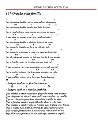 LIVROS DE CIFRAS CATÓLICAS
167-Oração pela familia
D A
Que nenhuma família comece em qualquer derrepente
Em A D D4
Que nenhuma família termine por falta de amor
D A
Que o casal seja um para o outro de corpo e de mente
Em A D D4
E que nada no mundo separe um casal sonhador.
D A
Que nenhuma família se abrigue de baixo da ponte
Em A D
Que ninguém interfira no lar e na vida dos dois
D A
Que ninguém se obrigue a viver sem nenhum horizonte
Em A D
Que eles vivam do ontem, no hoje em função de um depois.
D Bm Em
Que a família comece e termine sabendo onde vai
A D
E que o homem carregue nos ombros a graça de um pai
D Bm Em
Que a mulher seja um céu de ternura aconchego e calor
D A D
E que os filhos conheçam a força que brota do amor.
D A
Abençoa senhor as famílias amem.
G A D
Abençoa senhor a minha também.
Que marido e mulher tenham força de amar sem medida
Que ninguém vá dormir sem pedir ou sem dar seu perdão
Que as crianças aprendam no colo o sentido da vida
Que a família celebre a partilha do abraço e do pão
Que marido e mulher não se traiam nem traiam seus filhos
Que o ciúme não mate a certeza do amor entre os dois
Que no seu firmamento a estrela que tem maior brilho
Seja firme a esperança de um céu aqui mesmo e depois
 