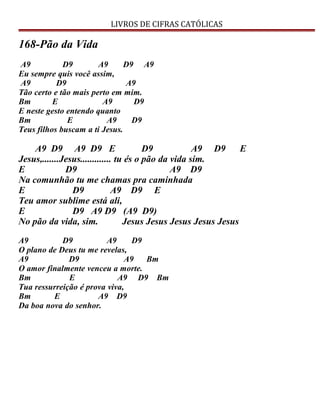 LIVROS DE CIFRAS CATÓLICAS
168-Pão da Vida
A9 D9 A9 D9 A9
Eu sempre quis você assim,
A9 D9 A9
Tão certo e tão mais perto em mim.
Bm E A9 D9
E neste gesto entendo quanto
Bm E A9 D9
Teus filhos buscam a ti Jesus.
A9 D9 A9 D9 E D9 A9 D9 E
Jesus,.......Jesus............. tu és o pão da vida sim.
E D9 A9 D9
Na comunhão tu me chamas pra caminhada
E D9 A9 D9 E
Teu amor sublime está ali,
E D9 A9 D9 (A9 D9)
No pão da vida, sim. Jesus Jesus Jesus Jesus Jesus
A9 D9 A9 D9
O plano de Deus tu me revelas,
A9 D9 A9 Bm
O amor finalmente venceu a morte.
Bm E A9 D9 Bm
Tua ressurreição é prova viva,
Bm E A9 D9
Da boa nova do senhor.
 