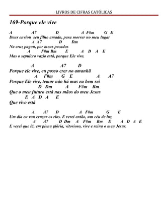 LIVROS DE CIFRAS CATÓLICAS
169-Porque ele vive
A A7 D A F#m G E
Deus enviou seu filho amado, para morrer no meu lugar
A A7 D Dm
Na cruz pagou, por meus pecados
A F#m Bm E A D A E
Mas o sepulcro vazio está, porque Ele vive.
A A7 D
Porque ele vive, eu posso crer no amanhã
A F#m G E A A7
Porque Ele vive, temor não há mas eu bem sei
D Dm A F#m Bm
Que o meu futuro está nas mãos do meu Jesus
E A D A E
Que vivo está
A A7 D A F#m G E
Um dia eu vou cruzar os rios. E verei então, um céu de luz
A A7 D Dm A F#m Bm E A D A E
E verei que lá, em plena glória, vitorioso, vive e reina o meu Jesus.
 