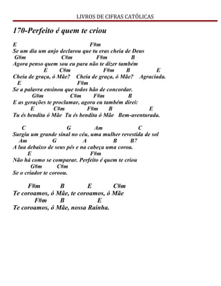 LIVROS DE CIFRAS CATÓLICAS
170-Perfeito é quem te criou
E F#m
Se um dia um anjo declarou que tu eras cheia de Deus
G#m C#m F#m B
Agora penso quem sou eu para não te dizer também
E C#m F#m B E
Cheia de graça, ó Mãe? Cheia de graça, ó Mãe? Agraciada.
E F#m
Se a palavra ensinou que todos hão de concordar.
G#m C#m F#m B
E as gerações te proclamar, agora eu também direi:
E C#m F#m B E
Tu és bendita ó Mãe Tu és bendita ó Mãe Bem-aventurada.
C G Am C
Surgiu um grande sinal no céu, uma mulher revestida de sol
Am G A B B7
A lua debaixo de seus pés e na cabeça uma coroa.
E F#m
Não há como se comparar. Perfeito é quem te criou
G#m C#m
Se o criador te coroou.
F#m B E C#m
Te coroamos, ó Mãe, te coroamos, ó Mãe
F#m B E
Te coroamos, ó Mãe, nossa Rainha.
 