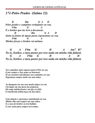 LIVROS DE CIFRAS CATÓLICAS
171-Pelos Prados (Salmo 22)
D Bm G A D
Pelos prados e campinas verdejantes eu vou.
F#m G A
É o Senhor que me leva a descansar.
D Bm G A D
Junto às fontes de águas puras repousantes eu vou.
F#m G A
Minhas forças o Senhor vai animar.
G A F#m G D A Am7 D7
Tu és, Senhor, o meu pastor por isso nada em minha vida faltará.
G A F#m G D A D
Tu és, Senhor, o meu pastor por isso nada em minha vida faltará.
Nos caminhos mais seguros junto d’Ele eu vou.
E pra sempre o Seu nome eu honrarei.
Se eu encontro mil abismos nos caminhos eu vou.
Segurança sempre tenho em suas mãos.
Ao banquete em sua casa muito alegre eu vou.
Um lugar em sua mesa me preparou.
Ele unge minha fronte e me faz ser feliz.
E transborda minha taça em Seu amor.
Com alegria e esperança caminhando eu vou.
Minha vida está sempre em suas mãos.
E a casa do Senhor eu irei habitar.
E este canto para sempre irei cantar.
 