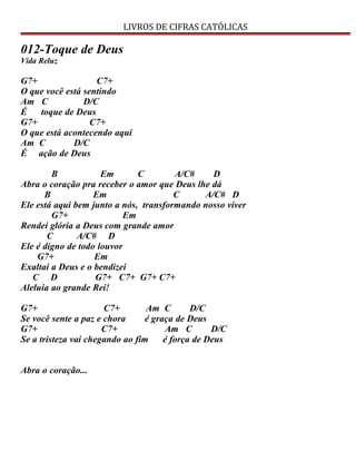 LIVROS DE CIFRAS CATÓLICAS
012-Toque de Deus
Vida Reluz
G7+ C7+
O que você está sentindo
Am C D/C
É toque de Deus
G7+ C7+
O que está acontecendo aqui
Am C D/C
É ação de Deus
B Em C A/C# D
Abra o coração pra receber o amor que Deus lhe dá
B Em C A/C# D
Ele está aqui bem junto a nós, transformando nosso viver
G7+ Em
Rendei glória a Deus com grande amor
C A/C# D
Ele é digno de todo louvor
G7+ Em
Exaltai a Deus e o bendizei
C D G7+ C7+ G7+ C7+
Aleluia ao grande Rei!
G7+ C7+ Am C D/C
Se você sente a paz e chora é graça de Deus
G7+ C7+ Am C D/C
Se a tristeza vai chegando ao fim é força de Deus
Abra o coração...
 