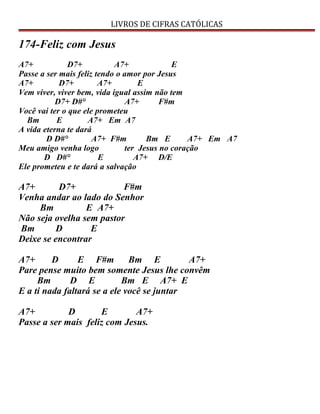 LIVROS DE CIFRAS CATÓLICAS
174-Feliz com Jesus
A7+ D7+ A7+ E
Passe a ser mais feliz tendo o amor por Jesus
A7+ D7+ A7+ E
Vem viver, viver bem, vida igual assim não tem
D7+ D#° A7+ F#m
Você vai ter o que ele prometeu
Bm E A7+ Em A7
A vida eterna te dará
D D#° A7+ F#m Bm E A7+ Em A7
Meu amigo venha logo ter Jesus no coração
D D#° E A7+ D/E
Ele prometeu e te dará a salvação
A7+ D7+ F#m
Venha andar ao lado do Senhor
Bm E A7+
Não seja ovelha sem pastor
Bm D E
Deixe se encontrar
A7+ D E F#m Bm E A7+
Pare pense muito bem somente Jesus lhe convêm
Bm D E Bm E A7+ E
E a ti nada faltará se a ele você se juntar
A7+ D E A7+
Passe a ser mais feliz com Jesus.
 