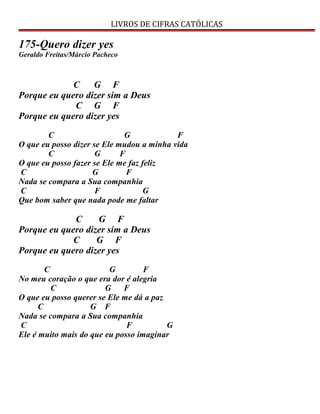 LIVROS DE CIFRAS CATÓLICAS
175-Quero dizer yes
Geraldo Freitas/Márcio Pacheco
C G F
Porque eu quero dizer sim a Deus
C G F
Porque eu quero dizer yes
C G F
O que eu posso dizer se Ele mudou a minha vida
C G F
O que eu posso fazer se Ele me faz feliz
C G F
Nada se compara a Sua companhia
C F G
Que bom saber que nada pode me faltar
C G F
Porque eu quero dizer sim a Deus
C G F
Porque eu quero dizer yes
C G F
No meu coração o que era dor é alegria
C G F
O que eu posso querer se Ele me dá a paz
C G F
Nada se compara a Sua companhia
C F G
Ele é muito mais do que eu posso imaginar
 