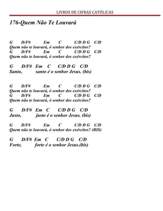 LIVROS DE CIFRAS CATÓLICAS
176-Quem Não Te Louvará
G D/F# Em C C/D D G C/D
Quem não te louvará, ó senhor dos exércitos?
G D/F# Em C C/D D G C/D
Quem não te louvará, ó senhor dos exércitos?
G D/F# Em C C/D D G C/D
Santo, santo é o senhor Jesus. (bis)
G D/F# Em C C/D D G C/D
Quem não te louvará, ó senhor dos exércitos?
G D/F# Em C C/D D G C/D
Quem não te louvará, ó senhor dos exércitos?
G D/F# Em C C/D D G C/D
Justo, justo é o senhor Jesus. (bis)
G D/F# Em C C/D D G C/D
Quem não te louvará, ó senhor dos exércitos? (BIS)
G D/F# Em C C/D D G C/D
Forte, forte é o senhor Jesus.(bis)
 