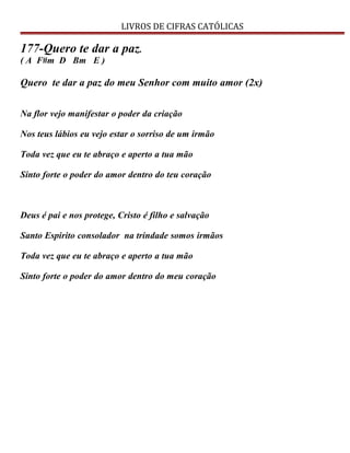 LIVROS DE CIFRAS CATÓLICAS
177-Quero te dar a paz.
( A F#m D Bm E )
Quero te dar a paz do meu Senhor com muito amor (2x)
Na flor vejo manifestar o poder da criação
Nos teus lábios eu vejo estar o sorriso de um irmão
Toda vez que eu te abraço e aperto a tua mão
Sinto forte o poder do amor dentro do teu coração
Deus é pai e nos protege, Cristo é filho e salvação
Santo Espirito consolador na trindade somos irmãos
Toda vez que eu te abraço e aperto a tua mão
Sinto forte o poder do amor dentro do meu coração
 