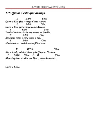 LIVROS DE CIFRAS CATÓLICAS
178-Quem é esta que avança
E B/D# C#m
Quem é Esta Que Avança Como Aurora
E B/D# C#m
Quem é Esta que avança como Aurora.
E B/D# C#m
Temível como exército em ordem de batalha.
E B/D# C#m
Brilhante como o sol e como a lua.
E B/D# C#m
Mostrando os caminhos aos filhos seus.
E B/D# C#m
Ah, ah, ah, minha alma glorifica ao Senhor.
E B/D# C#m E B C#m
Meu Espírito exulta em Deus, meu Salvador.
Quem é Esta...
 