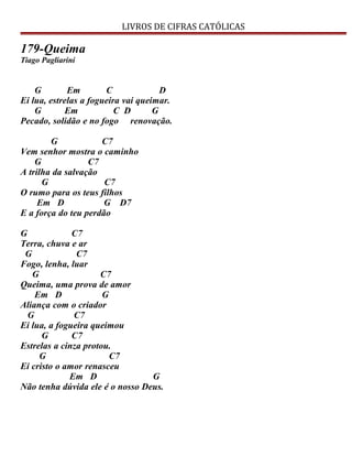 LIVROS DE CIFRAS CATÓLICAS
179-Queima
Tiago Pagliarini
G Em C D
Ei lua, estrelas a fogueira vai queimar.
G Em C D G
Pecado, solidão e no fogo renovação.
G C7
Vem senhor mostra o caminho
G C7
A trilha da salvação
G C7
O rumo para os teus filhos
Em D G D7
E a força do teu perdão
G C7
Terra, chuva e ar
G C7
Fogo, lenha, luar
G C7
Queima, uma prova de amor
Em D G
Aliança com o criador
G C7
Ei lua, a fogueira queimou
G C7
Estrelas a cinza protou.
G C7
Ei cristo o amor renasceu
Em D G
Não tenha dúvida ele é o nosso Deus.
 