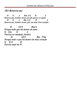 LIVROS DE CIFRAS CATÓLICAS
181-Renova-me
D G A Bm A G D A
Renova-me, Senhor Jesus, já não quero ser igual
D G A Bm A G D A
Renova-me, Senhor Jesus, põe em mim Teu coração
D A/C# Bm/A
Porque tudo que há dentro de mim
G Em G A
Precisa ser mudado, Senhor
D A/C# Bm F#m
Porque tudo o que há dentro do meu coração
G G/A D
Precisa mais de Ti
 
