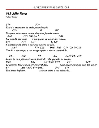 LIVROS DE CIFRAS CATÓLICAS
013-Jóia Rara
Felipe Souza
C7+ F7+
Este é o momento de mais pura doação
C7+ G G#0
De quem sabe amar como ninguém jamais amou
Am7 F7+ C/E Dm7 F/G
Ele nos dá sua vida, o seu plano de amor nos revela.
C7+ F7+ C7+ G G#0
É alimento da alma o pão que desceu do céu,
Am7 F7+ C/E Dm7 F/G C7+ (Gm7) C7/9
Nos dá o seu corpo e seu sangue para a nossa comunhão.
F7+ G/F E7 Am Am/G F7+ C/E
Jesus, tu és a jóia mais rara, fonte de vida que não se acaba.
Dm7 F/G C7+Gm7 C7/9 F7+ G/F
Te entrego todo o meu ser em gratidão, permanece em mim com teu amor
E7 Am Am/G F7+ Dm7 F/G C7+
Teu amor infinito, sela em mim a tua salvação.
 