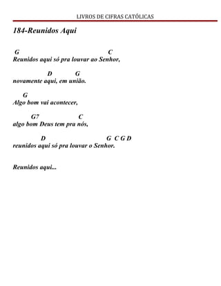 LIVROS DE CIFRAS CATÓLICAS
184-Reunidos Aqui
G C
Reunidos aqui só pra louvar ao Senhor,
D G
novamente aqui, em união.
G
Algo bom vai acontecer,
G7 C
algo bom Deus tem pra nós,
D G C G D
reunidos aqui só pra louvar o Senhor.
Reunidos aqui...
 