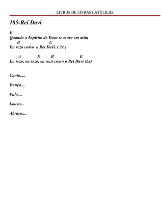LIVROS DE CIFRAS CATÓLICAS
185-Rei Davi
E
Quando o Espírito de Deus se move em mim
B E
Eu rezo como o Rei Davi. ( 2x )
A E B E
Eu rezo, eu rezo, eu rezo como o Rei Davi (2x)
Canto.....
Danço....
Pulo....
Louvo...
Abraço....
 