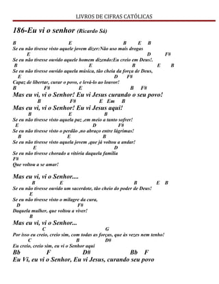 LIVROS DE CIFRAS CATÓLICAS
186-Eu vi o senhor (Ricardo Sá)
B E B E B
Se eu não tivesse visto aquele jovem dizer:Não uso mais drogas
E D F#
Se eu não tivesse ouvido aquele homem dizendo:Eu creio em Deus!.
B E B E B
Se eu não tivesse ouvido aquela música, tão cheia da força de Deus,
E D F#
Capaz de libertar, curar o povo, e levá-lo ao louvor!
B F# E B F#
Mas eu vi, vi o Senhor! Eu vi Jesus curando o seu povo!
B F# E Em B
Mas eu vi, vi o Senhor! Eu vi Jesus aqui!
B E B
Se eu não tivesse visto aquela paz ,em meio a tanto sofrer!
E D F#
Se eu não tivesse visto o perdão ,no abraço entre lágrimas!
B E B
Se eu não tivesse visto aquela jovem ,que já voltou a andar!
E D
Se eu não tivesse chorado a vitória daquela família
F#
Que voltou a se amar!
Mas eu vi, vi o Senhor....
B E B E B
Se eu não tivesse ouvido um sacerdote, tão cheio do poder de Deus!
E
Se eu não tivesse visto o milagre da cura,
D F#
Daquela mulher, que voltou a viver!
B
Mas eu vi, vi o Senhor...
C G
Por isso eu creio, creio sim, com todas as forças, que às vezes nem tenho!
C B D#
Eu creio, creio sim, eu vi o Senhor aqui
Bb F D# Bb F
Eu Vi, eu vi o Senhor, Eu vi Jesus, curando seu povo
 