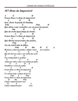 LIVROS DE CIFRAS CATÓLICAS
187-Deus do Impossivel
A E D
O meu Deus é o Deus do impossível.
A E D
Iavé, Jireh. O grande El Shadday
F#m E F#m D
Que abriu o mar vermelho e ao seu povo fez passar.
Bm D G E
Que da rocha água limpa fez brotar.
A E D
O meu Deus é o Deus do impossível.
A E D
Que liberta encarcerados das prisões,
F#m E
Faz da estéril mãe de filhos,
F#m D Bm D E A
Restaura a alma dos feridos e dilata o amor nos corações.
F C G D
Que dá vista aos cegos e aos surdos faz ouvir.
F C D
Faz a tempestade se acalmar.
F C G D
Andou por sobre o mar e aos mudos fez falar,
F C D E
Paralíticos e coxos fez andar.
A E D
O meu Deus é o Deus do impossível.
A E D
É o mesmo hoje e sempre há de ser.
F#m E F#m
O meu Deus é o Deus do impossível.
D Bm F#m
E fará o impossível pra você.
D E A
E fará o impossível por você.
 