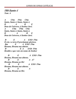 LIVROS DE CIFRAS CATÓLICAS
188-Santo é
Tom: A
A C#m F#m C#m
Santo, Santo é, Santo, Santo é,
D A B E
Deus do Universo, ó Senhor Javé.
A C#m F#m C#m
Santo, Santo é, Santo, Santo é,
D A B E
Deus do Universo, ó Senhor Javé.
D E A E/G# F#m
O céu e a terra O proclamam glorioso.
Bm E A E/G# F#m
Hosana, Hosana nas alturas
D E A E/G# F#m
Bendito o que vem em nome do Senhor
D E A E/G# F#m
Hosana, Hosana nas alturas.
D E A A7
Hosana, Hosana ao Rei
D E A E/G# F#m
Hosana, Hosana nas alturas.
D E A
Hosana, Hosana ao Rei.
 