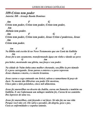 LIVROS DE CIFRAS CATÓLICAS
189-Cristo tem poder
Autoria: DR - Arranjo Banda Dominus
Am F G
Cristo tem poder, Cristo tem poder, Cristo tem poder,
Am
Aleluia tem poder.
Am F G
Cristo tem poder, Cristo tem poder, Jesus Cristo é poderoso, Jesus
Am
Cristo tem poder.
Am F G
Na Bíblia está escrito lá no Novo Testamento que em Caná da Galiléia
Am F
Jesus foi a um casamento, transformando água em vinho e dando ao povo
G Am
pra beber, mostrando sua glória, sua força e seu poder.
Na cidade de Naim tinha uma mulher chorando, seu filho ia pro túmulo
E o povo carregando. Jesus parou o enterro e o povo reprovou
Jesus chamou o morto, e o morto levantou.
Jesus curou o cego entrando em Jericó, salsou a samaritana lá poço de
Jacó. No monte das Oliveiras seu poder Ele mostrou,
Cinco pães e dois peixinhos, cinco mil alimentou.
Jesus fez maravilhas no deserto da Judéia, curou em Samaria e também na
Galiléia. E em Cafarnaum um milagre também fez. Curou lá no caminho
Dez leprosos de uma vez.
Jesus fez maravilhas, está fazendo e vai fazer. Só não faz na sua vida
Porque você não crê. Ele salva o pecador, dá alegria, gozo e paz.
Cura as enfermidades e expulsa satanás.
 