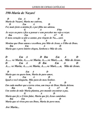 LIVROS DE CIFRAS CATÓLICAS
190-Maria de Nazaré
D Em A D
Maria de Nazaré, Maria me cativou,
D Em A D
Fez mais forte a minha fé, e por filho me adotou.
G A F#m
Às vezes eu paro e fico a pensar e sem perceber me vejo a rezar.
Bm Em A A7 D
E meu coração se põe a cantar, pra virgem de Na.....zaré.
G A D
Menina que Deus amou e escolheu, pra Mãe de Jesus, o Filho de Deus.
Bm Em A D
Maria que o povo inteiro elegeu, Senhora e Mãe do céu.
D Em A D Bm Em A D
A...... ve Maria, A.......ve Maria, A......ve Mari......a, Mãe de Jesus.
D Em A D Bm Em A D
A..... ve Maria, A.......ve Maria, A......ve Mari......a, Mãe de Jesus.
D Em A D
Maria que eu quero bem, Maria do puro amor,
D Em A D
Igual a você ninguém, Mãe pura do meu Senhor.
G A D
Em cada mulher que a terra criou, um traço de Deus Maria deixou.
Bm Em A A7 D
Um sonho de mãe Maria plantou, pro mundo encontrar a paz.
G A D
Maria que fez o Cristo falar, Maria que fez Jesus caminhar.
Bm Em A D
Maria que só viveu pra seu Deus, Maria do povo meu.
Ave Maria...
 