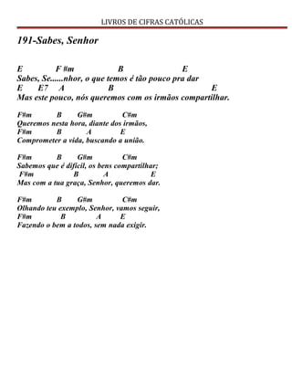 LIVROS DE CIFRAS CATÓLICAS
191-Sabes, Senhor
E F #m B E
Sabes, Se......nhor, o que temos é tão pouco pra dar
E E7 A B E
Mas este pouco, nós queremos com os irmãos compartilhar.
F#m B G#m C#m
Queremos nesta hora, diante dos irmãos,
F#m B A E
Comprometer a vida, buscando a união.
F#m B G#m C#m
Sabemos que é difícil, os bens compartilhar;
F#m B A E
Mas com a tua graça, Senhor, queremos dar.
F#m B G#m C#m
Olhando teu exemplo, Senhor, vamos seguir,
F#m B A E
Fazendo o bem a todos, sem nada exigir.
 