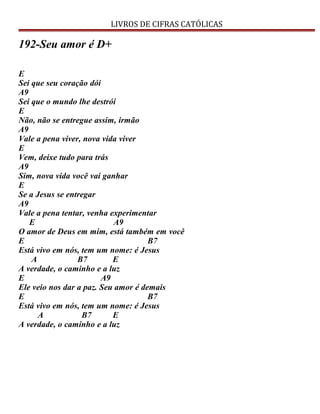 LIVROS DE CIFRAS CATÓLICAS
192-Seu amor é D+
E
Sei que seu coração dói
A9
Sei que o mundo lhe destrói
E
Não, não se entregue assim, irmão
A9
Vale a pena viver, nova vida viver
E
Vem, deixe tudo para trás
A9
Sim, nova vida você vai ganhar
E
Se a Jesus se entregar
A9
Vale a pena tentar, venha experimentar
E A9
O amor de Deus em mim, está também em você
E B7
Está vivo em nós, tem um nome: é Jesus
A B7 E
A verdade, o caminho e a luz
E A9
Ele veio nos dar a paz. Seu amor é demais
E B7
Está vivo em nós, tem um nome: é Jesus
A B7 E
A verdade, o caminho e a luz
 