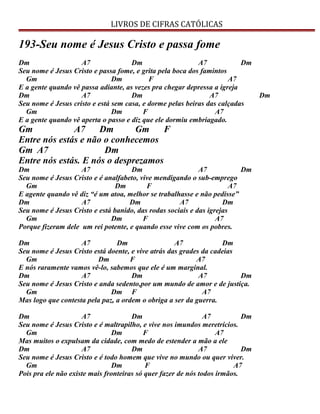 LIVROS DE CIFRAS CATÓLICAS
193-Seu nome é Jesus Cristo e passa fome
Dm A7 Dm A7 Dm
Seu nome é Jesus Cristo e passa fome, e grita pela boca dos famintos
Gm Dm F A7
E a gente quando vê passa adiante, as vezes pra chegar depressa a igreja
Dm A7 Dm A7 Dm
Seu nome é Jesus cristo e está sem casa, e dorme pelas beiras das calçadas
Gm Dm F A7
E a gente quando vê aperta o passo e diz que ele dormiu embriagado.
Gm A7 Dm Gm F
Entre nós estás e não o conhecemos
Gm A7 Dm
Entre nós estás. E nós o desprezamos
Dm A7 Dm A7 Dm
Seu nome é Jesus Cristo e é analfabeto, vive mendigando o sub-emprego
Gm Dm F A7
E agente quando vê diz “é um atoa, melhor se trabalhasse e não pedisse”
Dm A7 Dm A7 Dm
Seu nome é Jesus Cristo e está banido, das rodas sociais e das igrejas
Gm Dm F A7
Porque fizeram dele um rei potente, e quando esse vive com os pobres.
Dm A7 Dm A7 Dm
Seu nome é Jesus Cristo está doente, e vive atrás das grades da cadeias
Gm Dm F A7
E nós raramente vamos vê-lo, sabemos que ele é um marginal.
Dm A7 Dm A7 Dm
Seu nome é Jesus Cristo e anda sedento,por um mundo de amor e de justiça.
Gm Dm F A7
Mas logo que contesta pela paz, a ordem o obriga a ser da guerra.
Dm A7 Dm A7 Dm
Seu nome é Jesus Cristo e é maltrapilho, e vive nos imundos meretrícios.
Gm Dm F A7
Mas muitos o expulsam da cidade, com medo de estender a mão a ele
Dm A7 Dm A7 Dm
Seu nome é Jesus Cristo e é todo homem que vive no mundo ou quer viver.
Gm Dm F A7
Pois pra ele não existe mais fronteiras só quer fazer de nós todos irmãos.
 