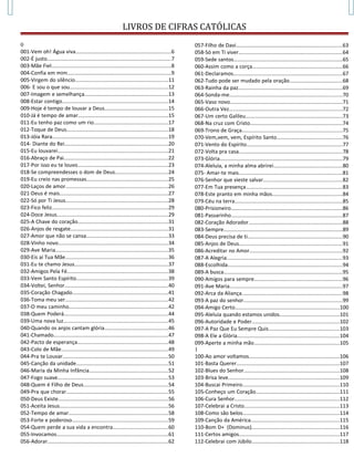 LIVROS DE CIFRAS CATÓLICAS
0
001-Vem oh! Água viva..................................................................6
002-É justo.....................................................................................7
003-Mãe Fiel..................................................................................8
004-Confia em mim.......................................................................9
005-Virgem do silêncio................................................................11
006- E sou o que sou....................................................................12
007-Imagem e semelhança..........................................................13
008-Estar contigo.........................................................................14
009-Hoje é tempo de louvar a Deus............................................15
010-Já é tempo de amar..............................................................15
011-Eu tenho paz como um rio...................................................17
012-Toque de Deus......................................................................18
013-Jóia Rara................................................................................19
014- Diante do Rei.......................................................................20
015-Eu louvarei............................................................................21
016-Abraço de Pai........................................................................22
017-Por isso eu te louvo..............................................................23
018-Se compreendesses o dom de Deus....................................24
019-Eu creio nas promessas........................................................25
020-Laços de amor.......................................................................26
021-Deus é mais...........................................................................27
022-Só por Ti Jesus.......................................................................28
023-Fico feliz................................................................................29
024-Doce Jesus.............................................................................29
025-A Chave do coração..............................................................31
026-Anjos de resgate...................................................................31
027-Amor que não se cansa........................................................33
028-Vinho novo............................................................................34
029-Ave Maria..............................................................................35
030-Eis aí Tua Mãe.......................................................................36
031-Eu te chamo Jesus.................................................................37
032-Amigos Pela Fé......................................................................38
033-Vem Santo Espírito...............................................................39
034-Voltei, Senhor.......................................................................40
035-Coração Chagado..................................................................41
036-Toma meu ser.......................................................................42
037-O meu caminho....................................................................42
038-Quem Poderá........................................................................44
039-Uma nova luz........................................................................45
040-Quando os anjos cantam glória............................................46
041-Chamado...............................................................................47
042-Pacto de esperança..............................................................48
043-Colo de Mãe..........................................................................49
044-Pra te Louvar.........................................................................50
045-Canção da unidade...............................................................51
046-Maria da Minha Infância......................................................52
047-Fogo suave............................................................................53
048-Quem é Filho de Deus..........................................................54
049-Pra que chorar......................................................................55
050-Deus Existe............................................................................56
051-Aceita Jesus...........................................................................56
052-Tempo de amar....................................................................58
053-Forte e poderoso..................................................................59
054-Quem perde a sua vida a encontra......................................60
055-Invocamos.............................................................................61
056-Adorar...................................................................................62
057-Filho de Davi.........................................................................63
058-Só em Ti viver.......................................................................64
059-Sede santos...........................................................................65
060-Assim como a corça..............................................................66
061-Declaramos...........................................................................67
062-Tudo pode ser mudado pela oração....................................68
063-Rainha da paz........................................................................69
064-Sonda-me..............................................................................70
065-Vaso novo..............................................................................71
066-Outra Vez..............................................................................72
067-Um certo Galileu...................................................................73
068-Na cruz com Cristo................................................................74
069-Trono de Graça.....................................................................75
070-Vem,vem, vem, Espírito Santo.............................................76
071-Vento do Espírito..................................................................77
072-Volta pra casa.......................................................................78
073-Glória.....................................................................................79
074-Aleluia, a minha alma abrirei...............................................80
075- Amar-te mais.......................................................................81
076-Senhor que vieste salvar......................................................82
077-Em Tua presença..................................................................83
078-Este pranto em minha mãos................................................84
079-Céu na terra..........................................................................85
080-Prisioneiro.............................................................................86
081-Passarinho.............................................................................87
082-Coração Adorador.................................................................88
083-Sempre..................................................................................89
084-Deus precisa de ti.................................................................90
085-Anjos de Deus.......................................................................91
086-Acreditar no Amor................................................................92
087-A Alegria................................................................................93
088-Escolhida...............................................................................94
089-A busca..................................................................................95
090-Amigos para sempre.............................................................96
091-Ave Maria..............................................................................97
092-Arca da Aliança.....................................................................98
093-A paz do senhor....................................................................99
094-Amigo Certo........................................................................100
095-Aleluia quando estamos unidos.........................................101
096-Autoridade e Poder............................................................102
097-A Paz Que Eu Sempre Quis.................................................103
098-A Ele a Glória......................................................................104
099-Aperte a minha mão...........................................................105
1
100-Ao amor voltamos..............................................................106
101-Basta Querer.......................................................................107
102-Blues do Senhor..................................................................108
103-Brisa leve.............................................................................109
104-Buscai Primeiro...................................................................110
105-Conheço um Coração..........................................................111
106-Cura Senhor........................................................................112
107-Celebrai a Cristo..................................................................113
108-Como são belos...................................................................114
109-Canção da América.............................................................115
110-Bom D+ (Dominus)............................................................116
111-Certos amigos.....................................................................117
112-Celebrai com Júbilo............................................................118
 