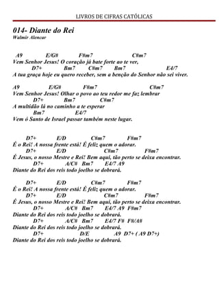 LIVROS DE CIFRAS CATÓLICAS
014- Diante do Rei
Walmir Alencar
A9 E/G# F#m7 C#m7
Vem Senhor Jesus! O coração já bate forte ao te ver,
D7+ Bm7 C#m7 Bm7 E4/7
A tua graça hoje eu quero receber, sem a benção do Senhor não sei viver.
A9 E/G# F#m7 C#m7
Vem Senhor Jesus! Olhar o povo ao teu redor me faz lembrar
D7+ Bm7 C#m7
A multidão lá no caminho a te esperar
Bm7 E4/7
Vem ó Santo de Israel passar também neste lugar.
D7+ E/D C#m7 F#m7
É o Rei! A nossa frente está! É feliz quem o adorar.
D7+ E/D C#m7 F#m7
É Jesus, o nosso Mestre e Rei! Bem aqui, tão perto se deixa encontrar.
D7+ A/C# Bm7 E4/7 A9
Diante do Rei dos reis todo joelho se dobrará.
D7+ E/D C#m7 F#m7
É o Rei! A nossa frente está! É feliz quem o adorar.
D7+ E/D C#m7 F#m7
É Jesus, o nosso Mestre e Rei! Bem aqui, tão perto se deixa encontrar.
D7+ A/C# Bm7 E4/7 A9 F#m7
Diante do Rei dos reis todo joelho se dobrará.
D7+ A/C# Bm7 E4/7 F# F#/A#
Diante do Rei dos reis todo joelho se dobrará.
D7+ D/E A9 D7+ ( A9 D7+)
Diante do Rei dos reis todo joelho se dobrará.
 