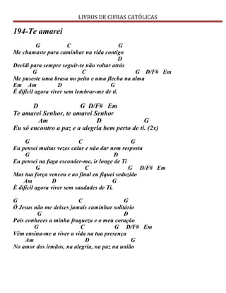 LIVROS DE CIFRAS CATÓLICAS
194-Te amarei
G C G
Me chamaste para caminhar na vida contigo
D
Decidi para sempre seguir-te não voltar atrás
G C G D/F# Em
Me puseste uma brasa no peito e uma flecha na alma
Em Am D G
É difícil agora viver sem lembrar-me de ti.
D G D/F# Em
Te amarei Senhor, te amarei Senhor
Am D G
Eu só encontro a paz e a alegria bem perto de ti. (2x)
G C G
Eu pensei muitas vezes calar e não dar nem resposta
G D
Eu pensei na fuga esconder-me, ir longe de Ti
G C G D/F# Em
Mas tua força venceu e ao final eu fiquei seduzido
Am D G
È difícil agora viver sem saudades de Ti.
G C G
Ó Jesus não me deixes jamais caminhar solitário
G D
Pois conheces a minha fraqueza e o meu coração
G C G D/F# Em
Vêm ensina-me a viver a vida na tua presença
Am D G
No amor dos irmãos, na alegria, na paz na união
 