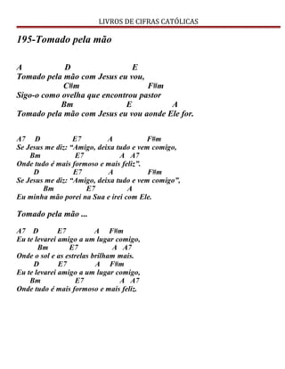 LIVROS DE CIFRAS CATÓLICAS
195-Tomado pela mão
A D E
Tomado pela mão com Jesus eu vou,
C#m F#m
Sigo-o como ovelha que encontrou pastor
Bm E A
Tomado pela mão com Jesus eu vou aonde Ele for.
A7 D E7 A F#m
Se Jesus me diz: “Amigo, deixa tudo e vem comigo,
Bm E7 A A7
Onde tudo é mais formoso e mais feliz”.
D E7 A F#m
Se Jesus me diz: “Amigo, deixa tudo e vem comigo”,
Bm E7 A
Eu minha mão porei na Sua e irei com Ele.
Tomado pela mão ...
A7 D E7 A F#m
Eu te levarei amigo a um lugar comigo,
Bm E7 A A7
Onde o sol e as estrelas brilham mais.
D E7 A F#m
Eu te levarei amigo a um lugar comigo,
Bm E7 A A7
Onde tudo é mais formoso e mais feliz.
 