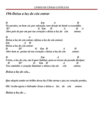 LIVROS DE CIFRAS CATÓLICAS
196-Deixa a luz do céu entrar
D Em A D
Tu anseias, eu bem sei, por salvação, tens desejo de banir a escuridão.
D7 G Gm D A D A
Abre pois de par em par teu coração e deixa a luz do céu entrar.
D A
Deixa a luz do céu entrar, (deixa a luz do céu entrar)
Em A D
Deixa a luz do céu entrar
D D7 G Gm D A D
Abre bem as portas do teu coração e deixa a luz do céu entrar.
D Em A D
Cristo, a luz do céu, em ti quer habitar, para as trevas do pecado dissipar,
D D7 G Gm D A D
Teu caminho e coração iluminar e deixa a luz do céu entrar.
Deixa a luz do céu...
Que alegria andar ao brilho dessa luz.Vida eterna e paz no coração produz.
Oh! Aceita agora o Salvador Jesus e deixa a luz do céu entrar.
Deixa a luz do ...
 