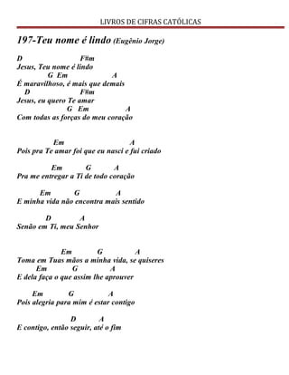 LIVROS DE CIFRAS CATÓLICAS
197-Teu nome é lindo (Eugênio Jorge)
D F#m
Jesus, Teu nome é lindo
G Em A
É maravilhoso, é mais que demais
D F#m
Jesus, eu quero Te amar
G Em A
Com todas as forças do meu coração
Em A
Pois pra Te amar foi que eu nasci e fui criado
Em G A
Pra me entregar a Ti de todo coração
Em G A
E minha vida não encontra mais sentido
D A
Senão em Ti, meu Senhor
Em G A
Toma em Tuas mãos a minha vida, se quiseres
Em G A
E dela faça o que assim lhe aprouver
Em G A
Pois alegria para mim é estar contigo
D A
E contigo, então seguir, até o fim
 