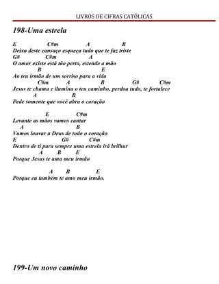 LIVROS DE CIFRAS CATÓLICAS
198-Uma estrela
E C#m A B
Deixa deste cansaço esqueça tudo que te faz triste
G# C#m A
O amor existe está tão perto, estende a mão
B E
Ao teu irmão de um sorriso para a vida
C#m A B G# C#m
Jesus te chama e ilumina o teu caminho, perdoa tudo, te fortalece
A B
Pede somente que você abra o coração
E C#m
Levante as mãos vamos cantar
A B
Vamos louvar a Deus de todo o coração
E G# C#m
Dentro de ti para sempre uma estrela irá brilhar
A B E
Porque Jesus te ama meu irmão
A B E
Porque eu também te amo meu irmão.
199-Um novo caminho
 