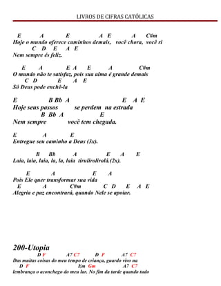 LIVROS DE CIFRAS CATÓLICAS
E A E A E A C#m
Hoje o mundo oferece caminhos demais, você chora, você ri
C D E A E
Nem sempre és feliz.
E A E A E A C#m
O mundo não te satisfaz, pois sua alma é grande demais
C D E A E
Só Deus pode enchê-la
E B Bb A E A E
Hoje seus passos se perdem na estrada
B Bb A E
Nem sempre você tem chegada.
E A E
Entregue seu caminho a Deus (3x).
B Bb A E A E
Laia, laia, laia, la, la, laia tirulirolirolá.(2x).
E A E A
Pois Ele quer transformar sua vida
E A C#m C D E A E
Alegria e paz encontrará, quando Nele se apoiar.
200-Utopia
D F A7 C7 D F A7 C7
Das muitas coisas do meu tempo de criança, guardo vivo na
D F Em Gm A7 C7
lembrança o aconchego do meu lar. No fim da tarde quando tudo
 