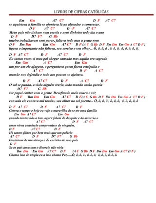 LIVROS DE CIFRAS CATÓLICAS
Em Gm A7 C7 D F A7 C7
se aquietava a família se ajuntava lá no alpendre a conversar.
D F A7 C7 D F A7 C7
Meus pais não tinham nem escola e nem dinheiro todo dia o ano
D F D7 F7 G Bb
inteiro trabalhavam sem parar, faltava tudo mas a gente nem
D F Bm Dm Em Gm A7 C7 D F (A C G Bb D F Bm Dm Em Gm A C7 D F )
ligava o importante não faltava, seu sorriso e seu olhar... Ô, ô, ô, ô , ô, ô, ô, ô, ô, ô, ô, ô,
D F A7 C7 D F A7 C7 D F
Eu tantas vezes vi meu pai chegar cansado mas aquilo era sagrado
Em Gm A C7 Em Gm
um por um ele afagava, e perguntava quem fizera estripulia e
A7 C7 D F A C7
mamãe nos defendia e tudo aos poucos se ajeitava.
D F A7 C7 D F A C7 D F
O sol se punha, a viola alguém trazia, todo mundo então queria
D7 F7 G Bb
ver papai cantar com a gente. Desafinado meio rouco e voz
D F Bm Dm Em Gm A7 C7 D F(A C G Bb D F Bm Dm Em Gm A C7 D F )
cansada ele cantava mil toadas, seu olhar no sol poente... Ô, ô, ô, ô , ô, ô, ô, ô, ô, ô, ô, ô
D F A7 C7 D F A7 C7 D F
Correu o tempo e hoje eu vejo a maravilha de se ter uma família
Em Gm A7 C7 Em Gm
quando tantos não a tem, agora falam do desquite e do divorcio o
A7 C7 D F A7 C7
amor virou consórcio compromisso de ninguém.
D F A7 C7 D F
Há tantos filhos que bem mais que um palácio
A7 C7 D F D7 F7 G Bb
Gostariam de um abraço e do carinho de seus pais
D F
Se os pais amassem o divorcio não viria
Bm Dm Em Gm A7 C7 D F (A C G Bb D F Bm Dm Em Gm A C7 D F )
Chama isso de utopia eu a isso chamo Paz......Ô, ô, ô, ô , ô, ô, ô, ô, ô, ô, ô, ô, ô.
 