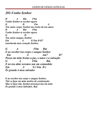 LIVROS DE CIFRAS CATÓLICAS
201-Venho Senhor
D A Bm F#m
Venho Senhor te receber agora
G D Em A
Teu santo corpo, Senhor me enche do teu amor.
D A Bm F#m
Venho Senhor te receber agora
G D
Teu santo sangue, Senhor
Em A G Gm D D7
transborda meu coração Senhor.
G A F#m Bm
E ao receber teu corpo e sangue Senhor
Em A Am7 D7
Possa em mim brotar a paz, o amor e a salvação
G A F#m Bm
E no teu altar seremos um em comunhão
Em A G ( Gm D )
És grande ó meu salvador
E ao receber teu corpo e sangue Senhor,
Não se faça em mim motivo de condenação
Mas se faça sim, Senhor presença tua em mim
És grande ó meu Salvador. Ref.
 