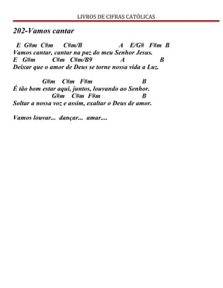LIVROS DE CIFRAS CATÓLICAS
202-Vamos cantar
E G#m C#m C#m/B A E/G# F#m B
Vamos cantar, cantar na paz do meu Senhor Jesus.
E G#m C#m C#m/B9 A B
Deixar que o amor de Deus se torne nossa vida a Luz.
G#m C#m F#m B
É tão bom estar aqui, juntos, louvando ao Senhor.
G#m C#m F#m B
Soltar a nossa voz e assim, exaltar o Deus de amor.
Vamos louvar... dançar... amar....
 