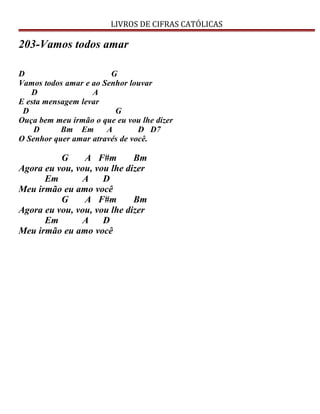 LIVROS DE CIFRAS CATÓLICAS
203-Vamos todos amar
D G
Vamos todos amar e ao Senhor louvar
D A
E esta mensagem levar
D G
Ouça bem meu irmão o que eu vou lhe dizer
D Bm Em A D D7
O Senhor quer amar através de você.
G A F#m Bm
Agora eu vou, vou, vou lhe dizer
Em A D
Meu irmão eu amo você
G A F#m Bm
Agora eu vou, vou, vou lhe dizer
Em A D
Meu irmão eu amo você
 