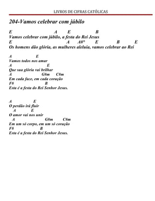 LIVROS DE CIFRAS CATÓLICAS
204-Vamos celebrar com júbilo
E A E B
Vamos celebrar com júbilo, a festa do Rei Jesus
E A A#° E B E
Os homens dão glória, as mulheres aleluia, vamos celebrar ao Rei
A E
Vamos todos nos amar
A E
Que sua glória vai brilhar
A G#m C#m
Em cada face, em cada coração
F# B
Esta é a festa do Rei Senhor Jesus.
A E
O perdão irá fluir
A E
O amor vai nos unir
A G#m C#m
Em um só corpo, em um só coração
F# B
Esta é a festa do Rei Senhor Jesus.
 