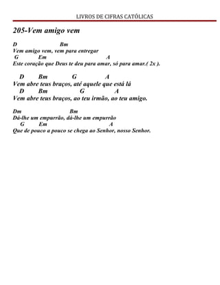 LIVROS DE CIFRAS CATÓLICAS
205-Vem amigo vem
D Bm
Vem amigo vem, vem para entregar
G Em A
Este coração que Deus te deu para amar, só para amar.( 2x ).
D Bm G A
Vem abre teus braços, até aquele que está lá
D Bm G A
Vem abre teus braços, ao teu irmão, ao teu amigo.
Dm Bm
Dá-lhe um empurrão, dá-lhe um empurrão
G Em A
Que de pouco a pouco se chega ao Senhor, nosso Senhor.
 